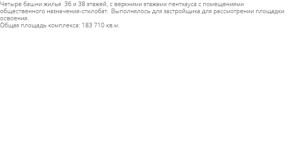 Четыре башни жилья 36 и 38 этажей, с верхними этажами пентхауса с помещениями общественного назначения-стилобат. Выполнялось для застройщика для рассмотрении площадки освоения. Общая площадь комплекса: 183 710 кв.м. 