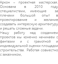 Аркон – проектная мастерская. Основана в 2010 году специалистами, имеющие за плечами большой опыт в проектирование и желание создавать интересную архитектуру и решать сложные задачи. Нашу работу над созданием проектов мы конечно начинаем с фантазии и с грамотной и индивидуальной оценки площадки строительства. Работая совместно с заказчиком,