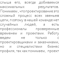 слыша его, всегда добиваемся максимальных результатов. Понимаем , что проектирование это сложный процесс всех звеньев цепи, поэтому в нашей команде нет случайных людей, а есть профессионалы проверенные временем и проектами. Работу ведем не только с проектировщиками и заказчиками, но и специалистами бизнес профиля, так как понимаем, проект 
