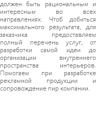 должен быть рациональным и интересным во всех направлениях. Чтоб добиться максимального результата, для заказчика предоставляем полный перечень услуг, от разработки самой идеи до организации внутреннего пространства интерьеров. Помогаем при разработке рекламной продукции и сопровождение пир компании. 