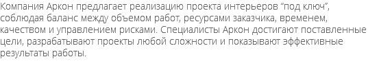 Компания Аркон предлагает реализацию проекта интерьеров “под ключ”, соблюдая баланс между объемом работ, ресурсами заказчика, временем, качеством и управлением рисками. Специалисты Аркон достигают поставленные цели, разрабатывают проекты любой сложности и показывают эффективные результаты работы.