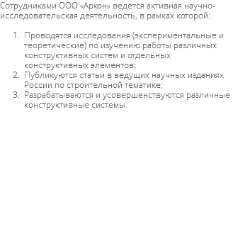 Сотрудниками ООО «Аркон» ведётся активная научно-исследовательская деятельность, в рамках которой: Проводятся исследования (экспериментальные и теоретические) по изучению работы различных конструктивных систем и отдельных конструктивных элементов; Публикуются статьи в ведущих научных изданиях России по строительной тематике; Разрабатываются и усовершенствуются различные конструктивные системы. 