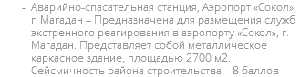 Аварийно-спасательная станция, Аэропорт «Сокол», г. Магадан – Предназначена для размещения служб экстренного реагирования в аэропорту «Сокол», г. Магадан. Представляет собой металлическое каркасное здание, площадью 2700 м2. Сейсмичность района строительства – 8 баллов