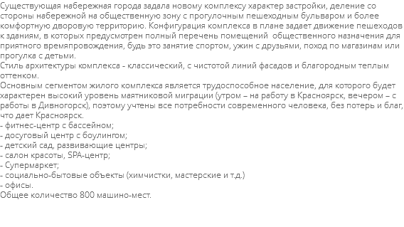 Существующая набережная города задала новому комплексу характер застройки, деление со стороны набережной на общественную зону с прогулочным пешеходным бульваром и более комфортную дворовую территорию. Конфигурация комплекса в плане задает движение пешеходов к зданиям, в которых предусмотрен полный перечень помещений общественного назначения для приятного времяпровождения, будь это занятие спортом, ужин с друзьями, поход по магазинам или прогулка с детьми. Стиль архитектуры комплекса - классический, с чистотой линий фасадов и благородным теплым оттенком. Основным сегментом жилого комплекса является трудоспособное население, для которого будет характерен высокий уровень маятниковой миграции (утром – на работу в Красноярск, вечером – с работы в Дивногорск), поэтому учтены все потребности современного человека, без потерь и благ, что дает Красноярск. - фитнес-центр с бассейном; - досуговый центр с боулингом; - детский сад, развивающие центры; - салон красоты, SPA-центр; - Супермаркет; - социально-бытовые объекты (химчистки, мастерские и т.д.) - офисы. Общее количество 800 машино-мест. 