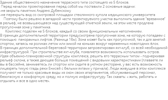 Здание общественного назначение террасного типа состоящего из 5 блоков. Перед началом проектирования перед собой мы поставили 2 основные задачи: -не закрыть памятник Андрею Дубенскому -не перекрыть вид со смотровой площадки стеклянного купола медицинского университета Поэтому было решено в западной части проектируемого участка выполнить здание "врезанное" в рельеф, не возвышающееся над существующей отметкой земли, на этом месте продлена прогулочная зона у памятника. Комплекс поделен на 5 блоков, каждый со своим функциональным наполнением. В границах дополнительной территории предусмотрена прогулочная зона, на которую попадаем с помощью панорамных лифтов. (Разница 16м). Зона может быть как прогулочной, так и для занятий спортом, катаясь на роликах летом или зимой на коньках вокруг наряженных новогодних ёлок. В границах дополнительной береговой территории запроектирован яхт-клуб, со всей необходимой инфраструктурой. При строительстве яхт-клуба, появляется возможность использовать остров. Идея объемно-планировочной структуры комплекса, решить его террасным типом - подчеркивая рельеф склона, а также дающее больше помещений с видовыми характеристиками (плаваете ли вы в бассейне, занимаетесь ли спортом или сидите в уютном ресторане, у вас есть возможность лицезреть тихую гладь реки Енисей с белыми яхтами у причала). Люди живущие в этом комплексе получают не только красивые виды из окон своих апартаментов, обслуживающий персонал, безопасную и комфортную среду, но и полную инфраструктуру. Так сказать: « жить, работать и отдыхать и все в одно месте». 