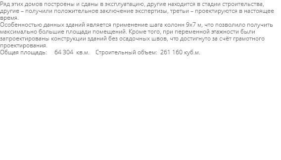 Ряд этих домов построены и сданы в эксплуатацию, другие находится в стадии строительства, другие – получили положительное заключение экспертизы, третьи – проектируются в настоящее время. Особенностью данных зданий является применение шага колонн 9х7 м, что позволило получить максимально большие площади помещений. Кроме того, при переменной этажности были запроектированы конструкции зданий без осадочных швов, что достигнуто за счёт грамотного проектирования. Общая площадь: 64 304 кв.м. Строительный объем: 261 160 куб.м. 