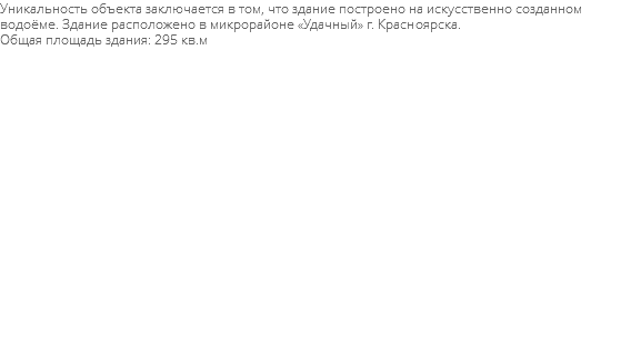 Уникальность объекта заключается в том, что здание построено на искусственно созданном водоёме. Здание расположено в микрорайоне «Удачный» г. Красноярска. Общая площадь здания: 295 кв.м 